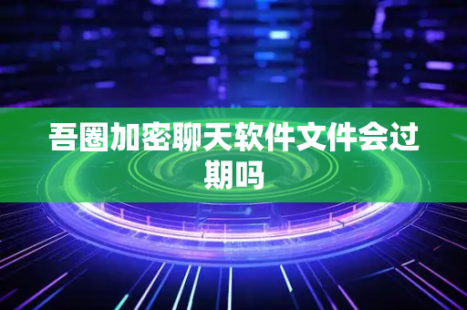 吾圈加密聊天软件文件会过期吗