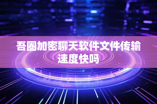 吾圈加密聊天软件文件传输速度快吗