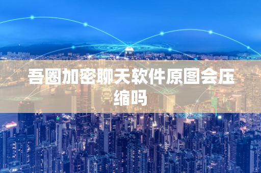 吾圈加密聊天软件原图会压缩吗