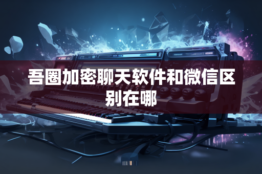 吾圈加密聊天软件和微信区别在哪