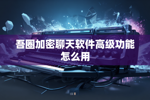 吾圈加密聊天软件高级功能怎么用